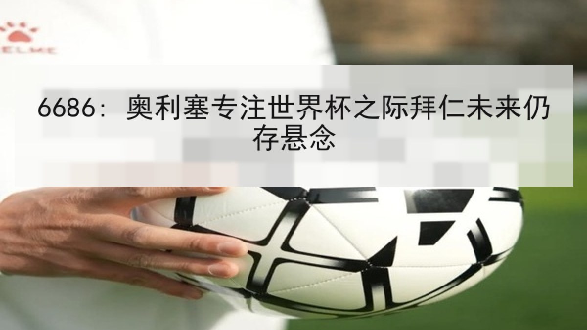 6686: 奥利塞专注世界杯之际拜仁未来仍存悬念
