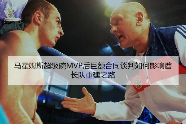 马霍姆斯超级碗MVP后巨额合同谈判如何影响酋长队重建之路