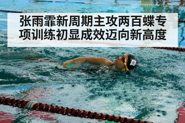张雨霏新周期主攻两百蝶专项训练初显成效迈向新高度