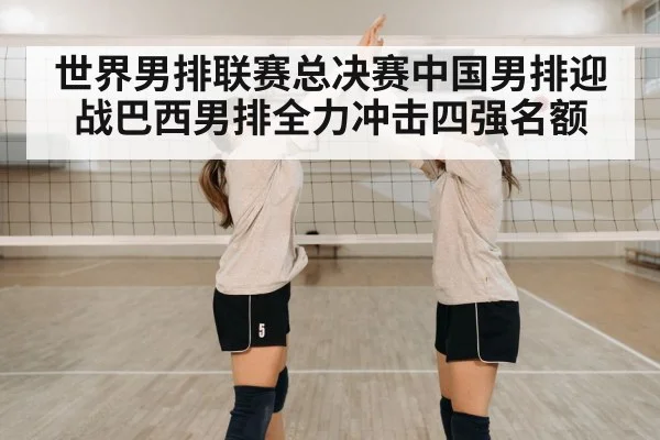 世界男排联赛总决赛中国男排迎战巴西男排全力冲击四强名额
