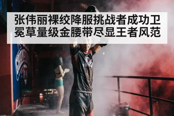 张伟丽裸绞降服挑战者成功卫冕草量级金腰带尽显王者风范