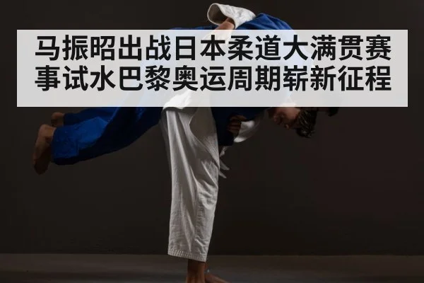 马振昭出战日本柔道大满贯赛事试水巴黎奥运周期崭新征程